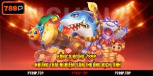 Bắn Cá Nổ Hũ 789P - Những Trải Nghiệm Săn Thưởng Kịch Tính