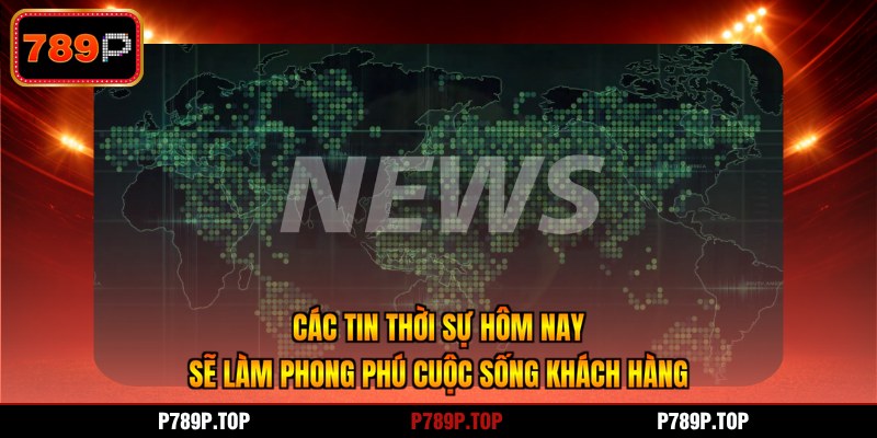 Các tin thời sự hôm nay sẽ làm phong phú cuộc sống khách hàng