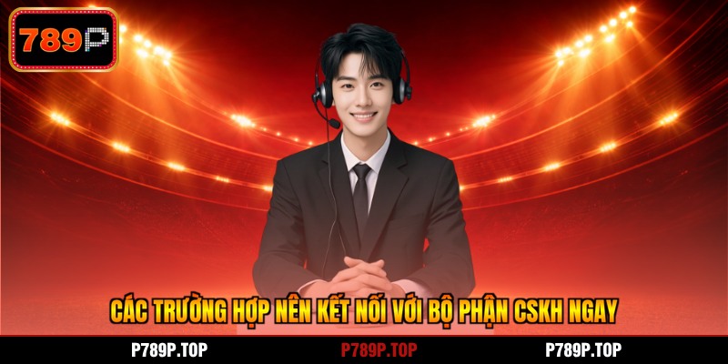 Các trường hợp nên kết nối với bộ phận CSKH ngay