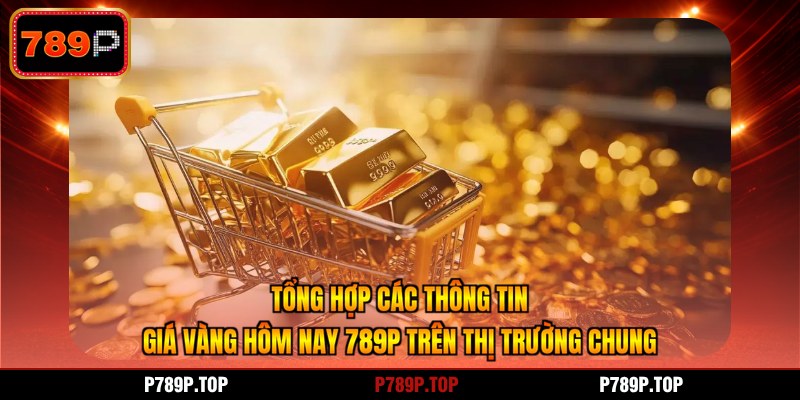 Tổng hợp các thông tin giá vàng hôm nay 789P trên thị trường chung
